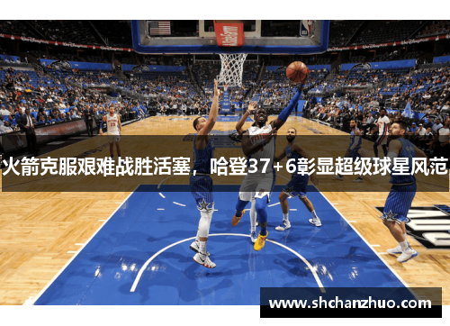 火箭克服艰难战胜活塞，哈登37+6彰显超级球星风范