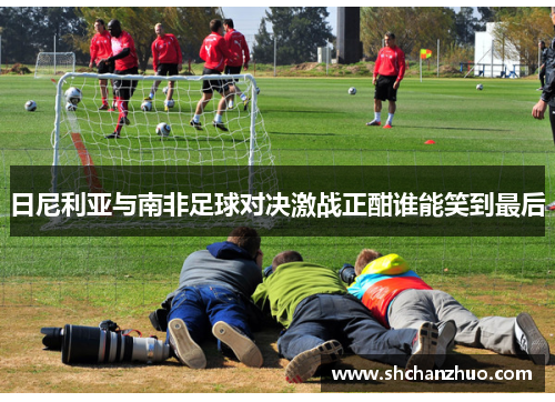 日尼利亚与南非足球对决激战正酣谁能笑到最后