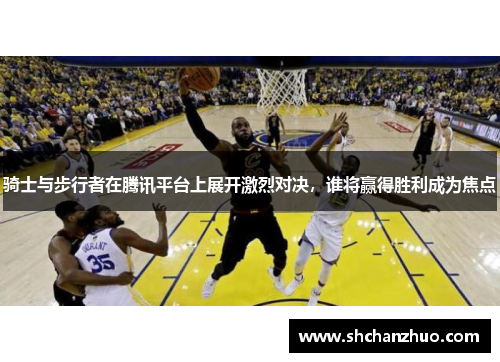 骑士与步行者在腾讯平台上展开激烈对决，谁将赢得胜利成为焦点